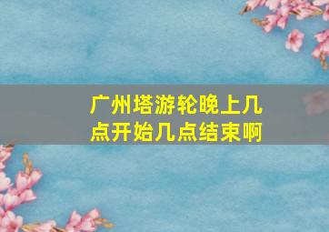 广州塔游轮晚上几点开始几点结束啊