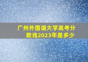 广州外国语大学高考分数线2023年是多少