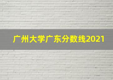 广州大学广东分数线2021