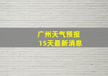 广州天气预报15天最新消息