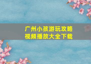 广州小孩游玩攻略视频播放大全下载