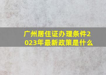 广州居住证办理条件2023年最新政策是什么