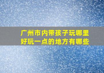 广州市内带孩子玩哪里好玩一点的地方有哪些