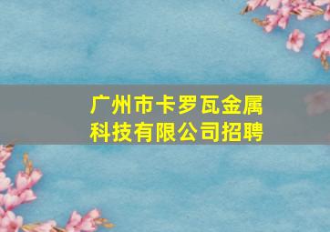 广州市卡罗瓦金属科技有限公司招聘