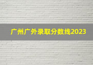 广州广外录取分数线2023