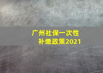 广州社保一次性补缴政策2021