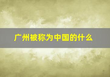 广州被称为中国的什么