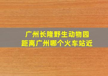 广州长隆野生动物园距离广州哪个火车站近