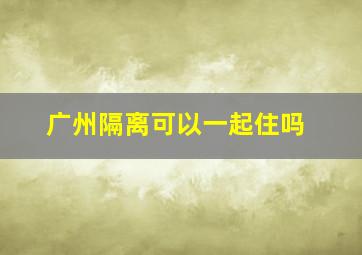 广州隔离可以一起住吗