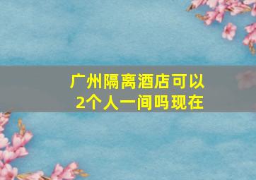 广州隔离酒店可以2个人一间吗现在