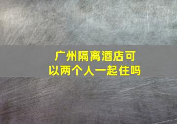 广州隔离酒店可以两个人一起住吗