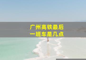 广州高铁最后一班车是几点