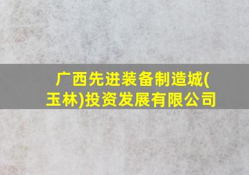 广西先进装备制造城(玉林)投资发展有限公司