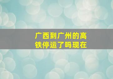 广西到广州的高铁停运了吗现在