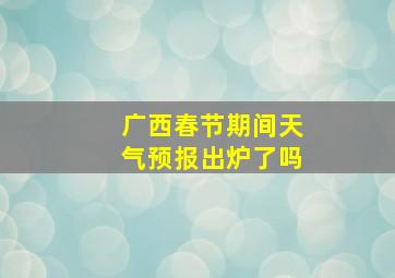 广西春节期间天气预报出炉了吗