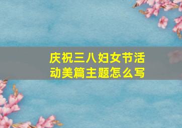 庆祝三八妇女节活动美篇主题怎么写