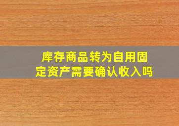 库存商品转为自用固定资产需要确认收入吗