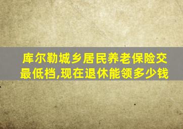 库尔勒城乡居民养老保险交最低档,现在退休能领多少钱