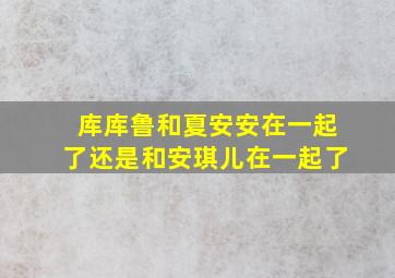 库库鲁和夏安安在一起了还是和安琪儿在一起了