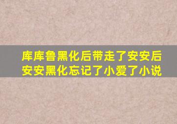 库库鲁黑化后带走了安安后安安黑化忘记了小爱了小说