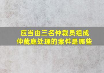 应当由三名仲裁员组成仲裁庭处理的案件是哪些