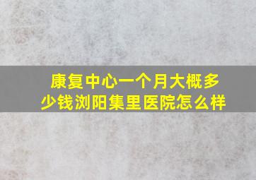 康复中心一个月大概多少钱浏阳集里医院怎么样