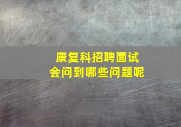 康复科招聘面试会问到哪些问题呢