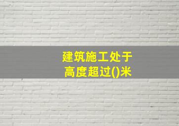 建筑施工处于高度超过()米