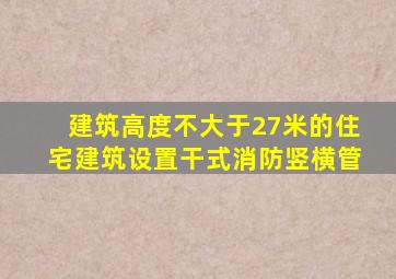 建筑高度不大于27米的住宅建筑设置干式消防竖横管