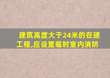 建筑高度大于24米的在建工程,应设置临时室内消防