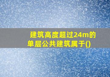 建筑高度超过24m的单层公共建筑属于()