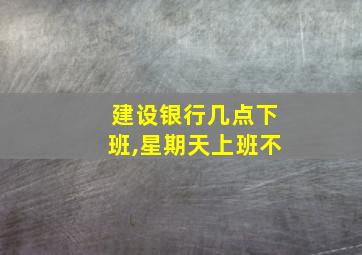 建设银行几点下班,星期天上班不