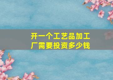 开一个工艺品加工厂需要投资多少钱