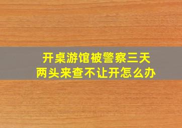 开桌游馆被警察三天两头来查不让开怎么办