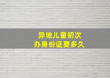 异地儿童初次办身份证要多久