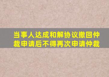 当事人达成和解协议撤回仲裁申请后不得再次申请仲裁