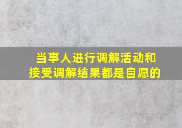 当事人进行调解活动和接受调解结果都是自愿的