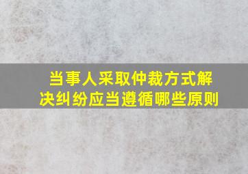 当事人采取仲裁方式解决纠纷应当遵循哪些原则