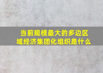 当前规模最大的多边区域经济集团化组织是什么