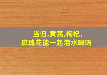 当归,黄芪,枸杞,玫瑰花能一起泡水喝吗