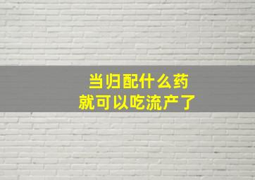 当归配什么药就可以吃流产了