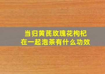 当归黄芪玫瑰花枸杞在一起泡茶有什么功效