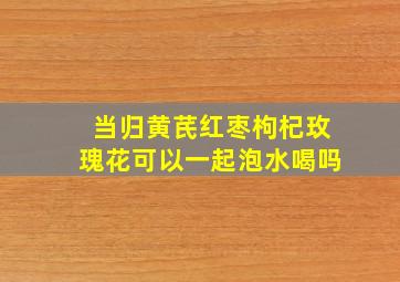 当归黄芪红枣枸杞玫瑰花可以一起泡水喝吗