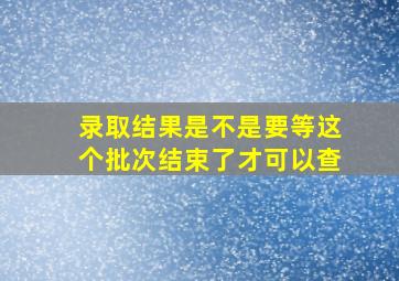 录取结果是不是要等这个批次结束了才可以查