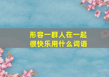 形容一群人在一起很快乐用什么词语