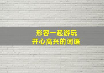 形容一起游玩开心高兴的词语