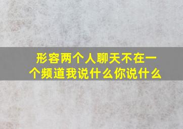 形容两个人聊天不在一个频道我说什么你说什么