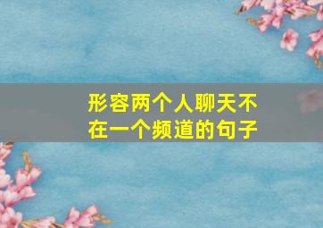 形容两个人聊天不在一个频道的句子