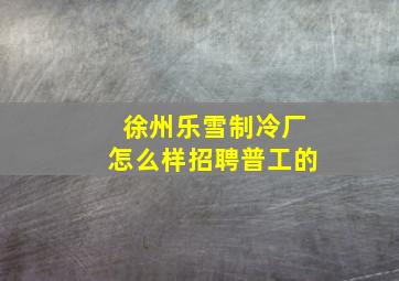 徐州乐雪制冷厂怎么样招聘普工的