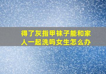 得了灰指甲袜子能和家人一起洗吗女生怎么办